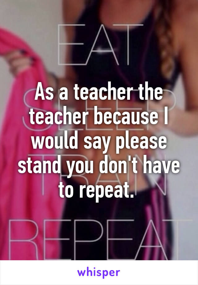 As a teacher the teacher because I would say please stand you don't have to repeat. 