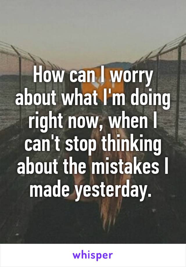 How can I worry about what I'm doing right now, when I can't stop thinking about the mistakes I made yesterday. 