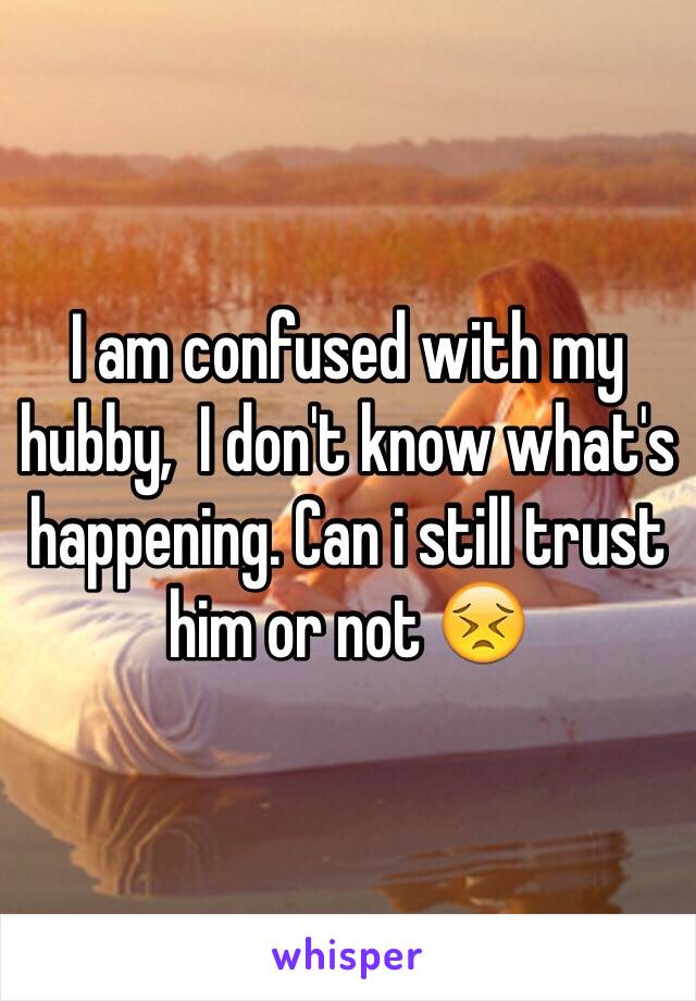 I am confused with my hubby,  I don't know what's happening. Can i still trust him or not 😣