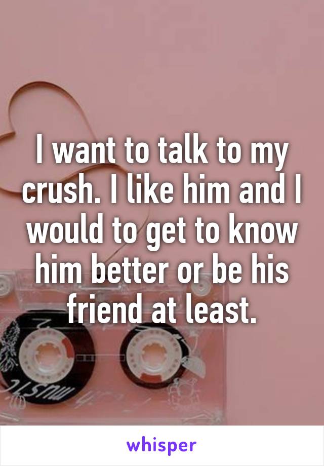 I want to talk to my crush. I like him and I would to get to know him better or be his friend at least.