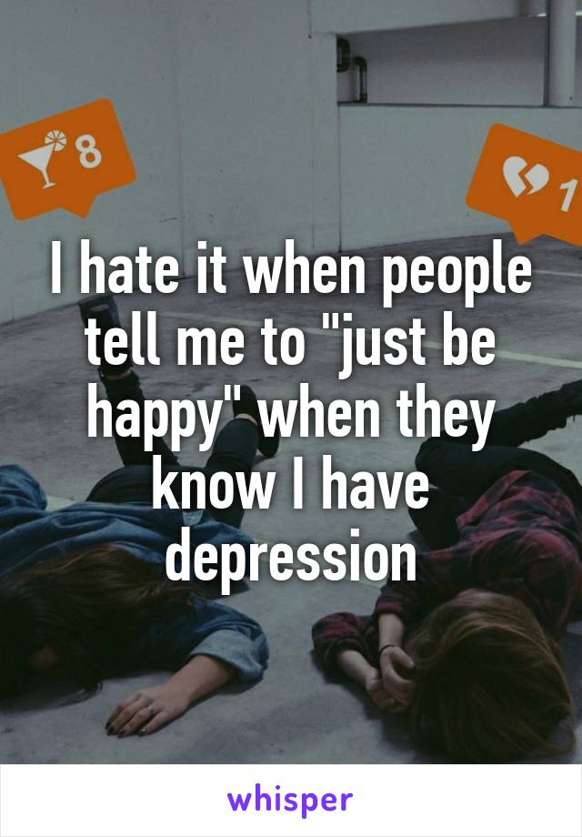 I hate it when people tell me to "just be happy" when they know I have depression