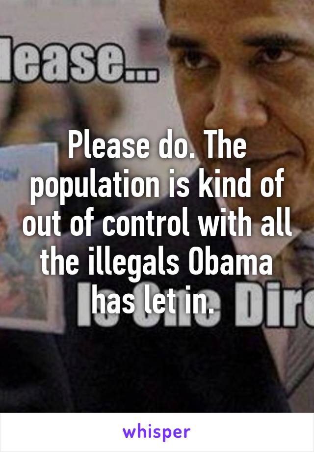 Please do. The population is kind of out of control with all the illegals Obama has let in. 