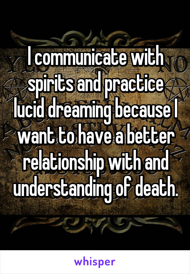 I communicate with spirits and practice lucid dreaming because I want to have a better relationship with and understanding of death. 