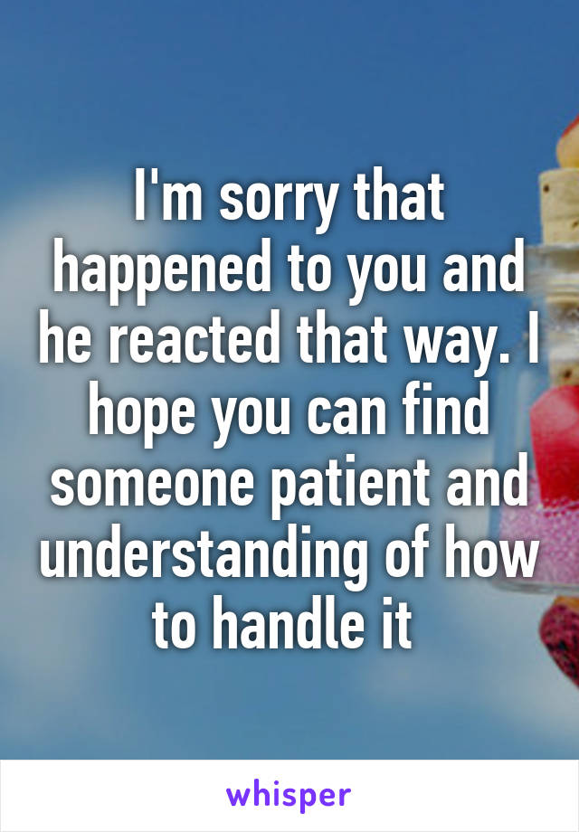 I'm sorry that happened to you and he reacted that way. I hope you can find someone patient and understanding of how to handle it 