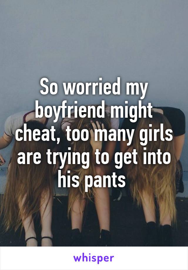 So worried my boyfriend might cheat, too many girls are trying to get into his pants 