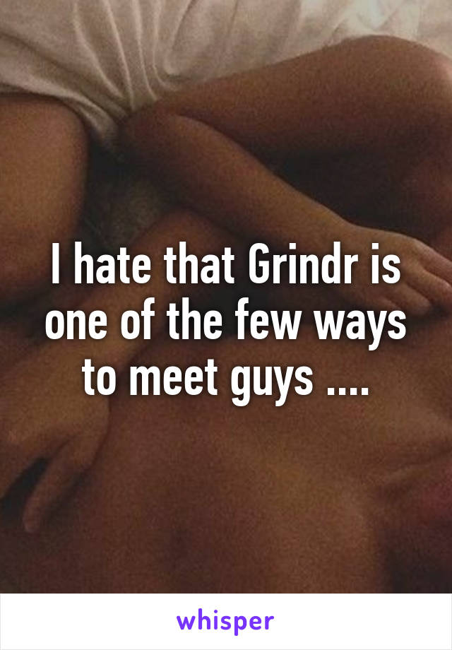 I hate that Grindr is one of the few ways to meet guys ....