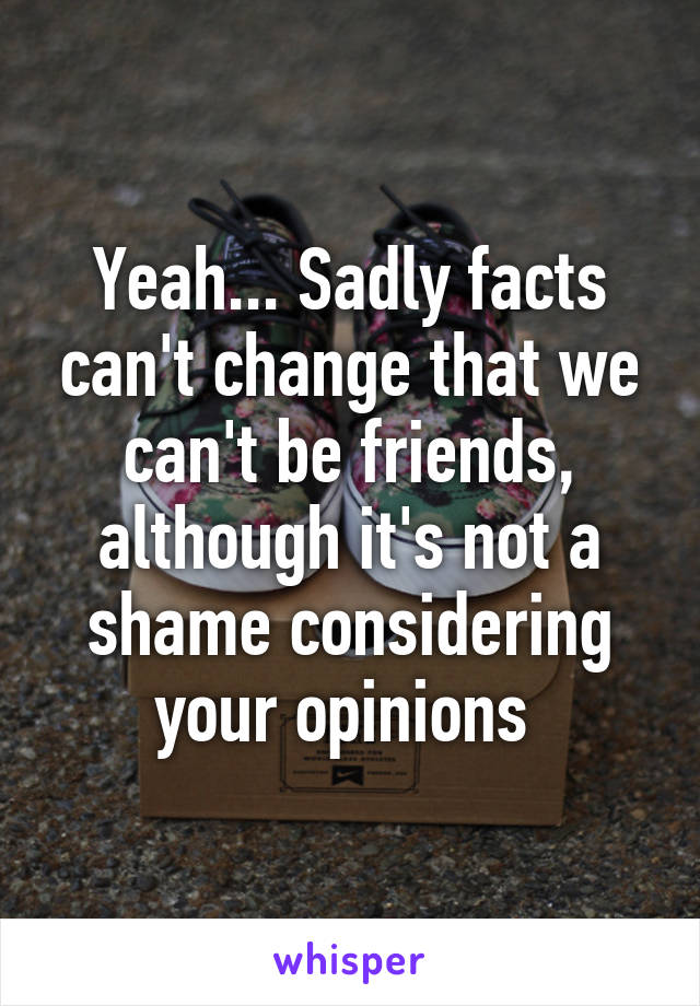 Yeah... Sadly facts can't change that we can't be friends, although it's not a shame considering your opinions 