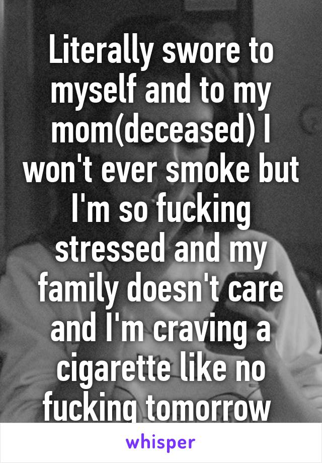 Literally swore to myself and to my mom(deceased) I won't ever smoke but I'm so fucking stressed and my family doesn't care and I'm craving a cigarette like no fucking tomorrow 