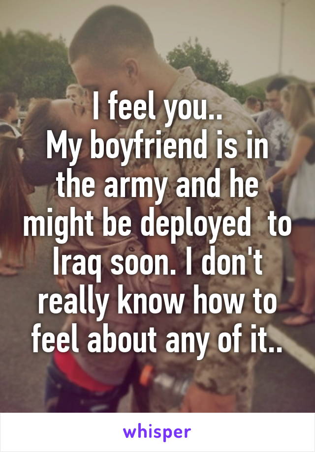 I feel you..
My boyfriend is in the army and he might be deployed  to Iraq soon. I don't really know how to feel about any of it..