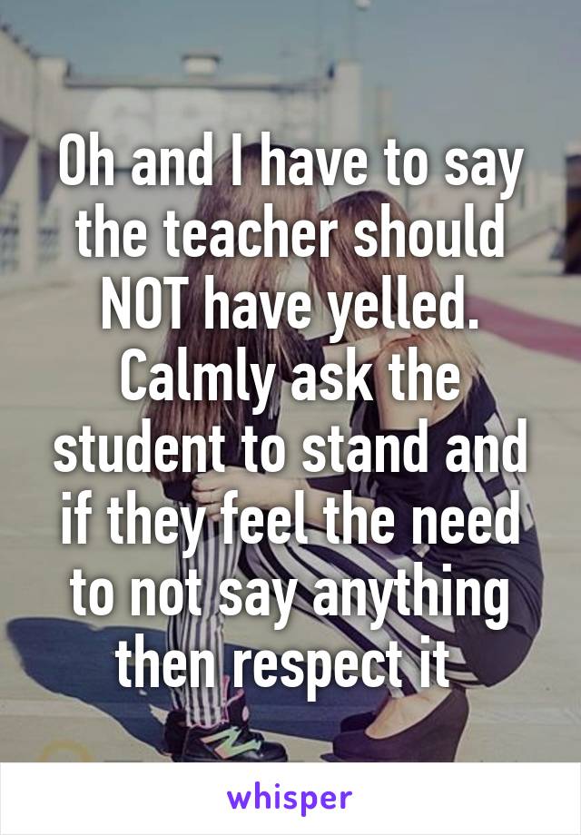 Oh and I have to say the teacher should NOT have yelled. Calmly ask the student to stand and if they feel the need to not say anything then respect it 