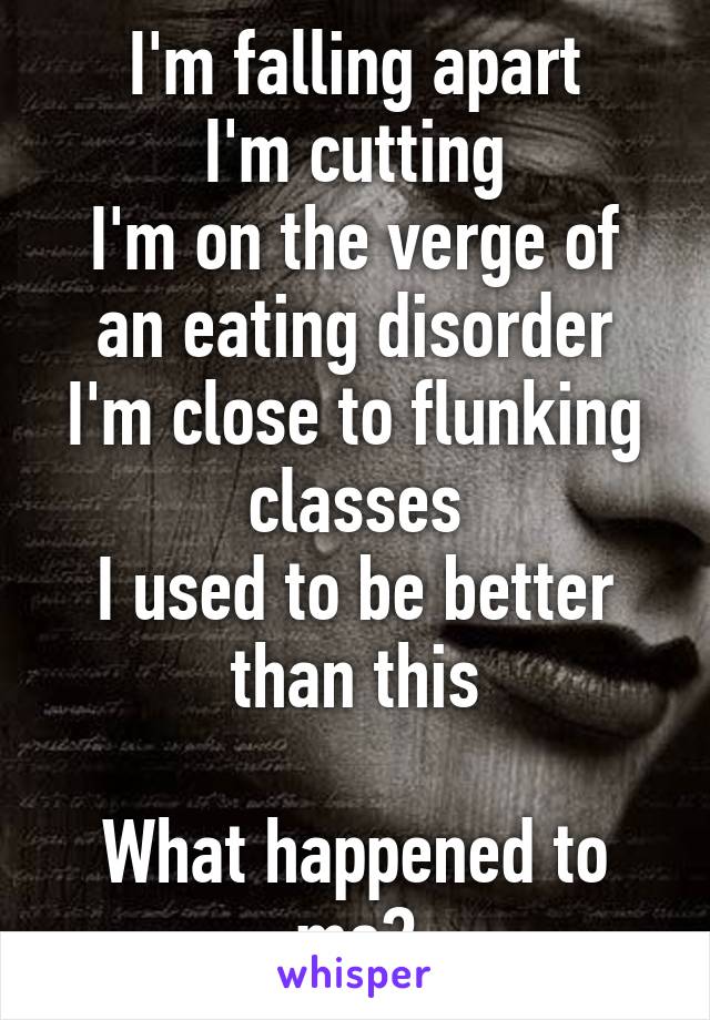 I'm falling apart
I'm cutting
I'm on the verge of an eating disorder
I'm close to flunking classes
I used to be better than this

What happened to me?