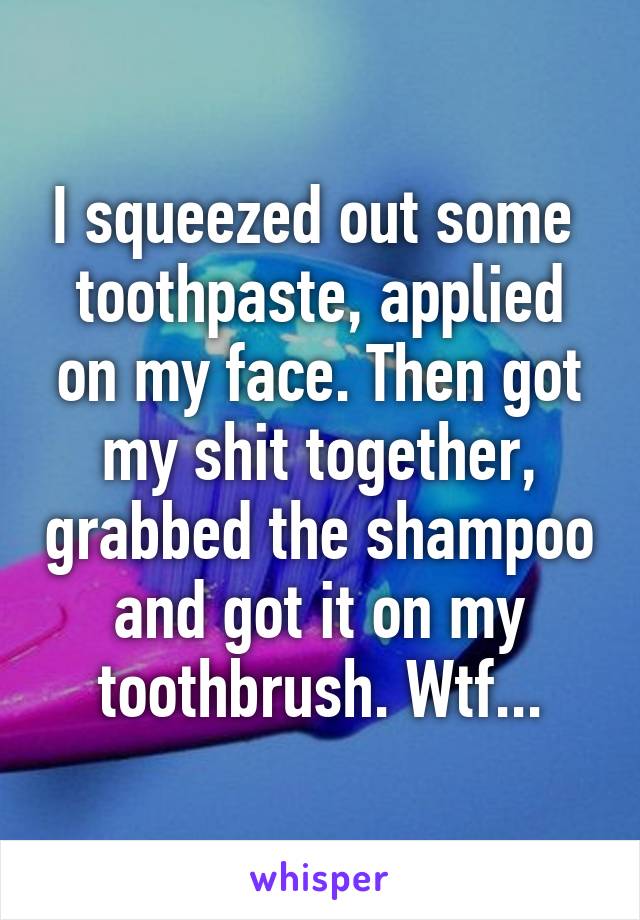 I squeezed out some  toothpaste, applied on my face. Then got my shit together, grabbed the shampoo and got it on my toothbrush. Wtf...