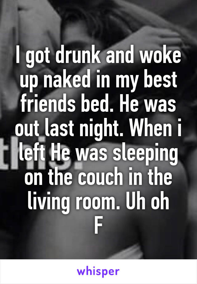 I got drunk and woke up naked in my best friends bed. He was out last night. When i left He was sleeping on the couch in the living room. Uh oh
F