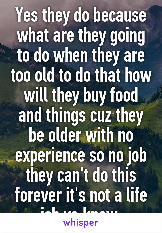 Yes they do because what are they going to do when they are too old to do that how will they buy food and things cuz they be older with no experience so no job they can't do this forever it's not a life job ya know 