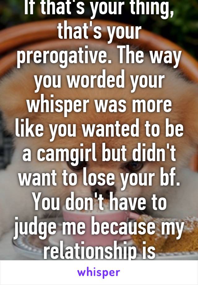 If that's your thing, that's your prerogative. The way you worded your whisper was more like you wanted to be a camgirl but didn't want to lose your bf. You don't have to judge me because my relationship is different than yours.