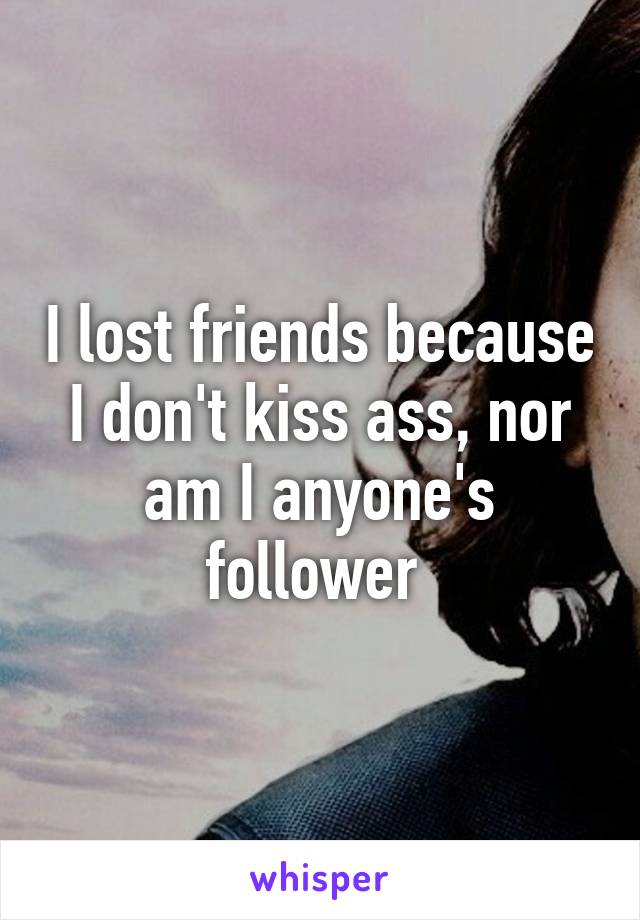 I lost friends because I don't kiss ass, nor am I anyone's follower 