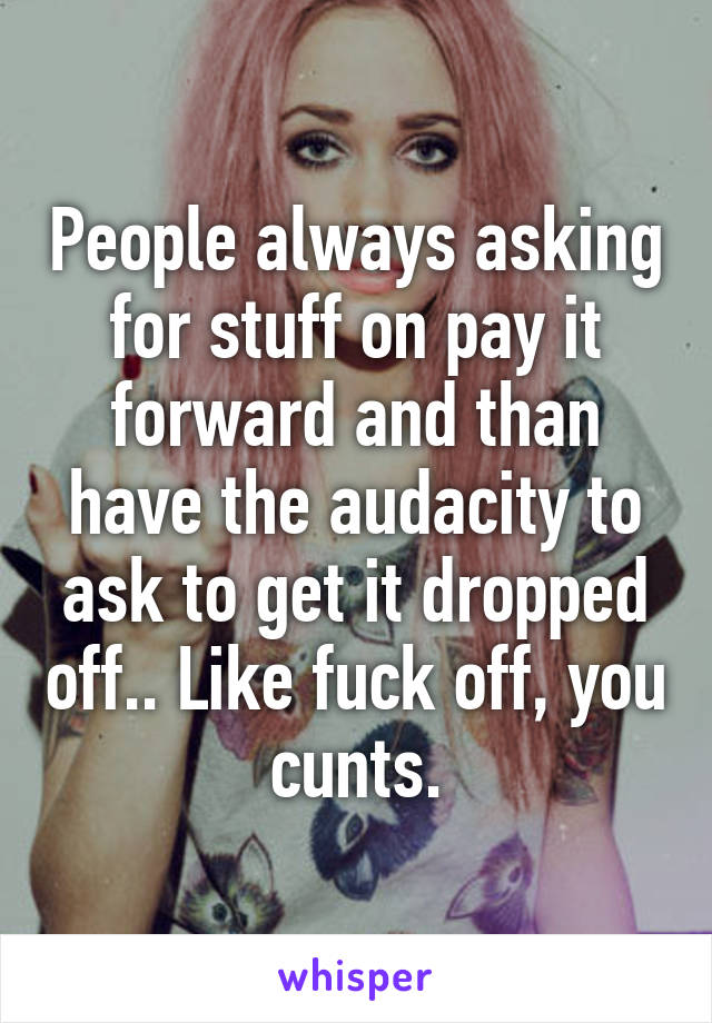 People always asking for stuff on pay it forward and than have the audacity to ask to get it dropped off.. Like fuck off, you cunts.