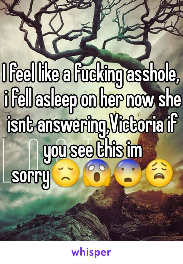 I feel like a fucking asshole, i fell asleep on her now she isnt answering,Victoria if you see this im sorry😞😱😨😩