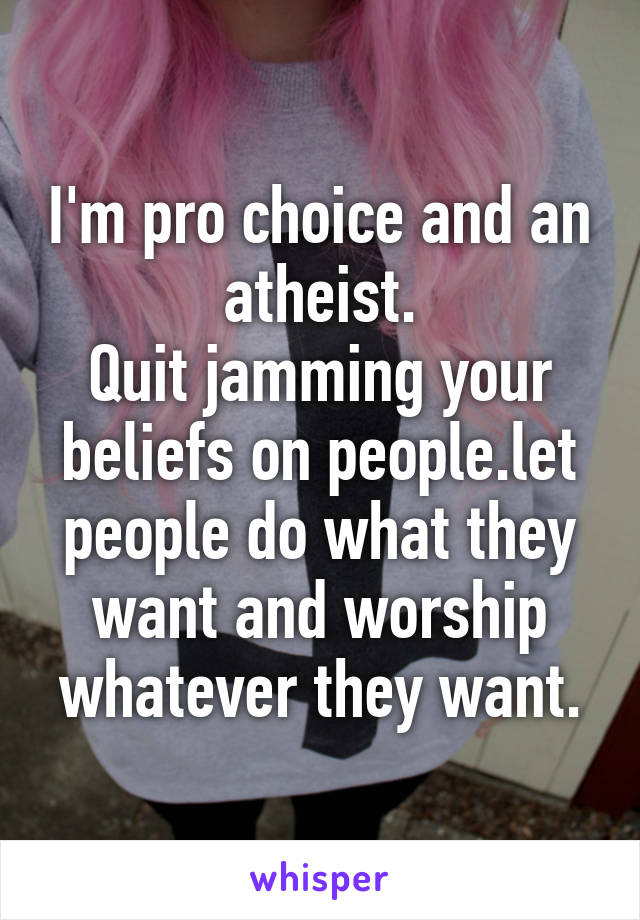 I'm pro choice and an atheist.
Quit jamming your beliefs on people.let people do what they want and worship whatever they want.