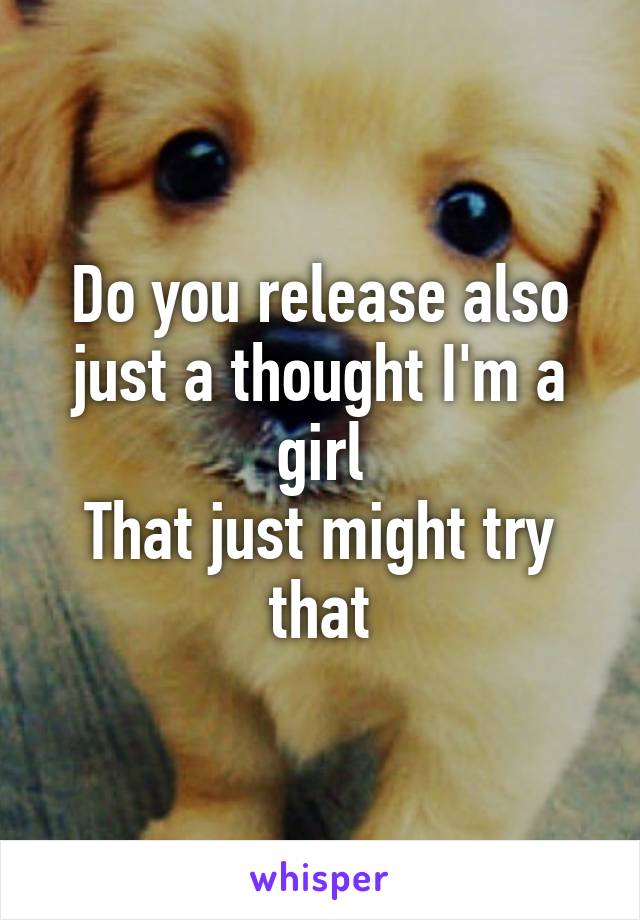 Do you release also just a thought I'm a girl
That just might try that