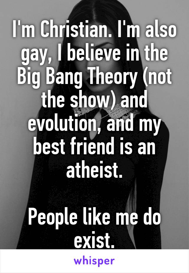 I'm Christian. I'm also gay, I believe in the Big Bang Theory (not the show) and evolution, and my best friend is an atheist.

People like me do exist.