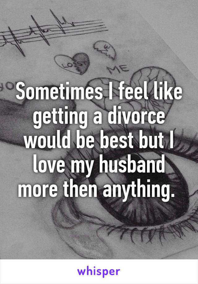 Sometimes I feel like getting a divorce would be best but I love my husband more then anything. 