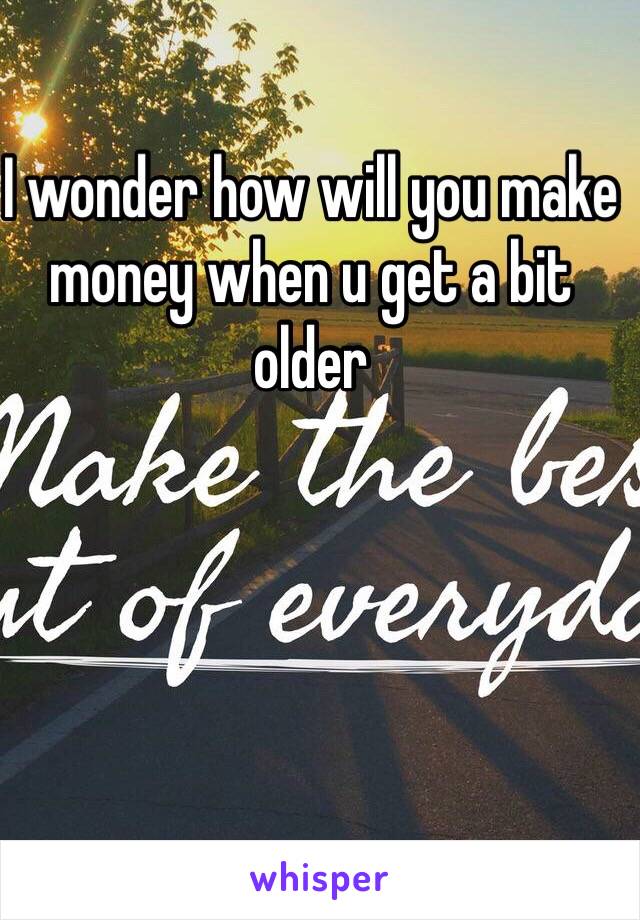 I wonder how will you make money when u get a bit older