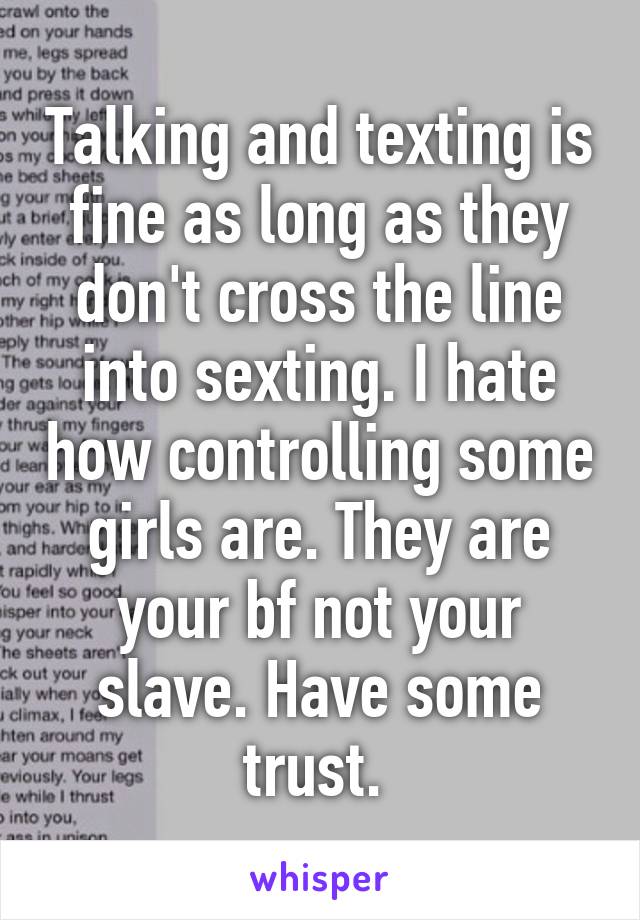 Talking and texting is fine as long as they don't cross the line into sexting. I hate how controlling some girls are. They are your bf not your slave. Have some trust. 