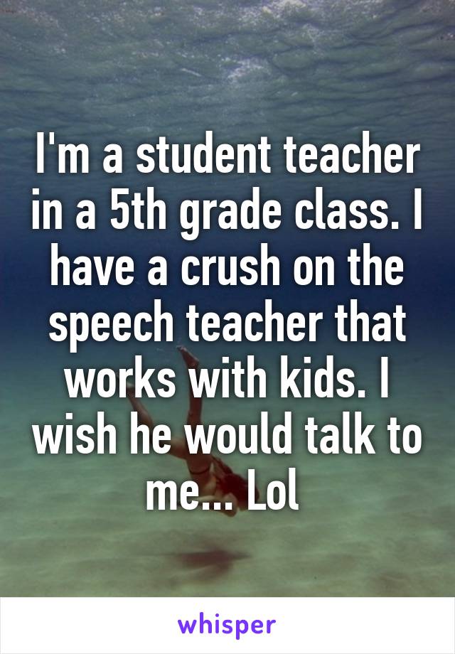 I'm a student teacher in a 5th grade class. I have a crush on the speech teacher that works with kids. I wish he would talk to me... Lol 