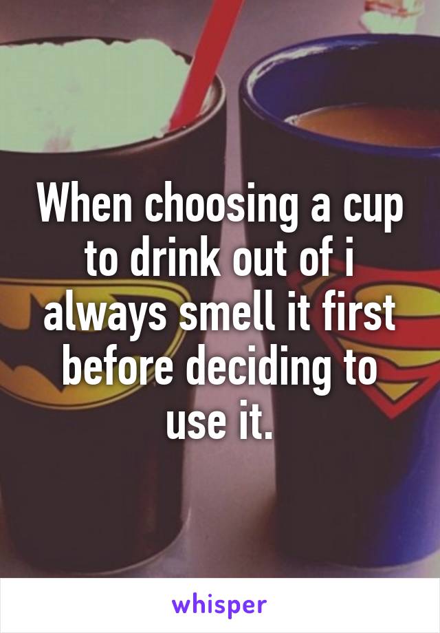 When choosing a cup to drink out of i always smell it first before deciding to use it.