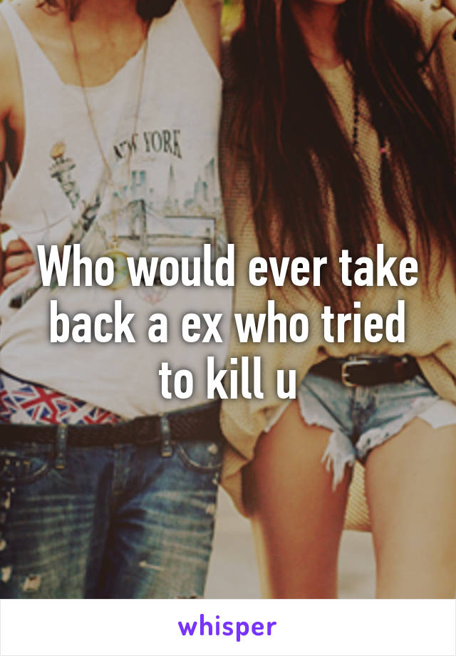 Who would ever take back a ex who tried to kill u