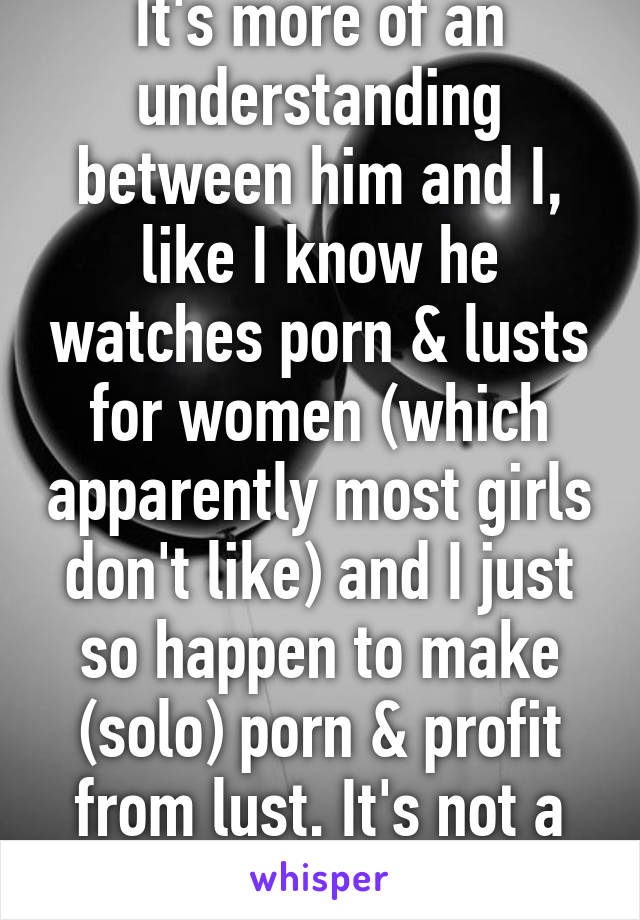 It's more of an understanding between him and I, like I know he watches porn & lusts for women (which apparently most girls don't like) and I just so happen to make (solo) porn & profit from lust. It's not a bad thing. 