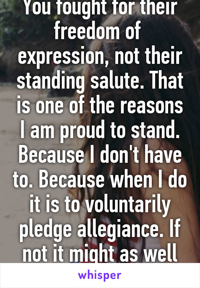 You fought for their freedom of  expression, not their standing salute. That is one of the reasons I am proud to stand. Because I don't have to. Because when I do it is to voluntarily pledge allegiance. If not it might as well be a sig heil.