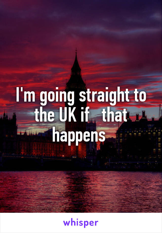 I'm going straight to the UK if   that happens 