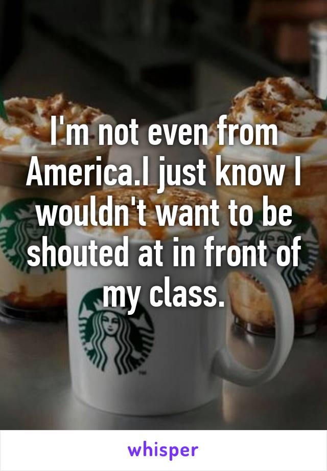 I'm not even from America.I just know I wouldn't want to be shouted at in front of my class.
