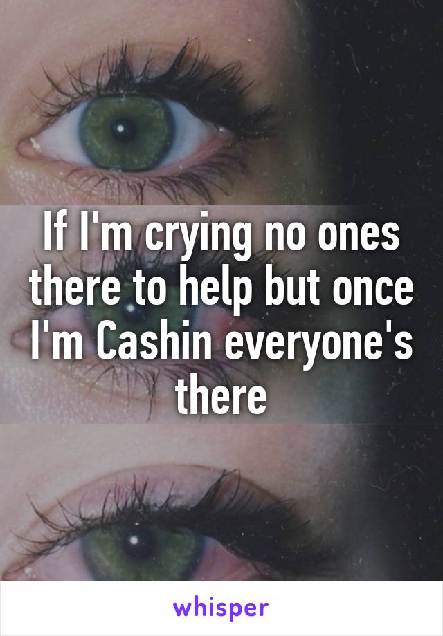 If I'm crying no ones there to help but once I'm Cashin everyone's there