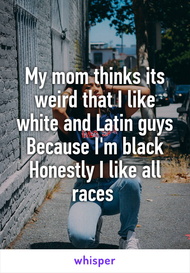 My mom thinks its weird that I like white and Latin guys
Because I'm black
Honestly I like all races 