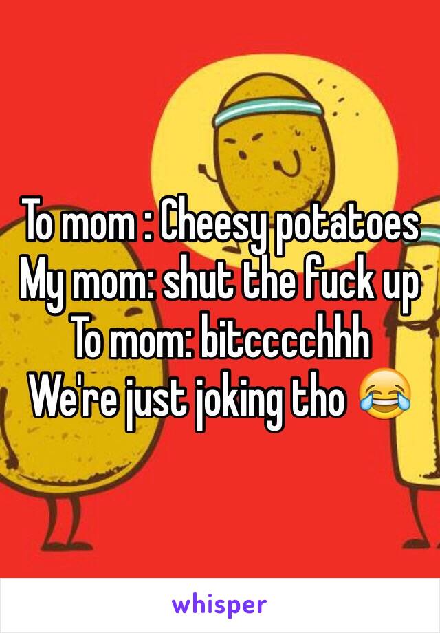 To mom : Cheesy potatoes 
My mom: shut the fuck up
To mom: bitcccchhh
We're just joking tho 😂