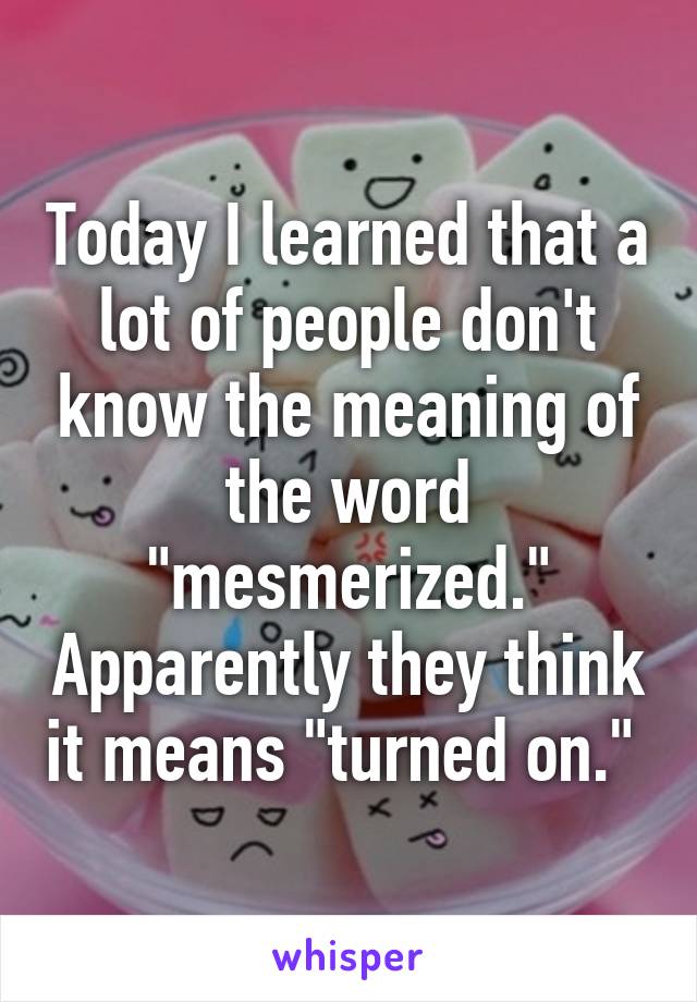 Today I learned that a lot of people don't know the meaning of the word "mesmerized." Apparently they think it means "turned on." 