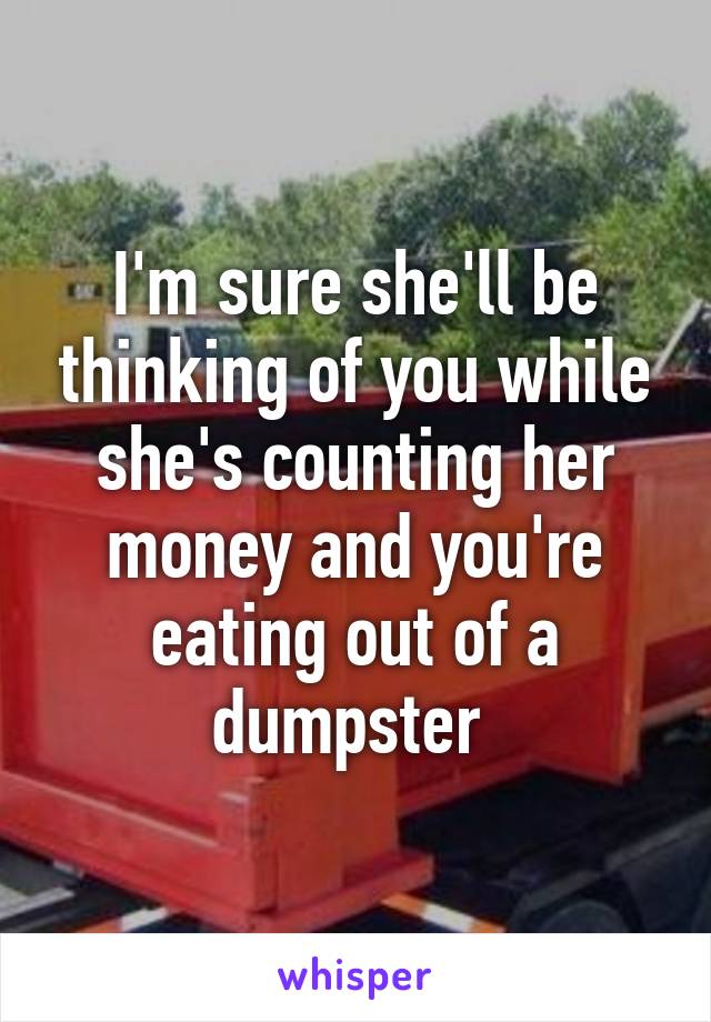 I'm sure she'll be thinking of you while she's counting her money and you're eating out of a dumpster 