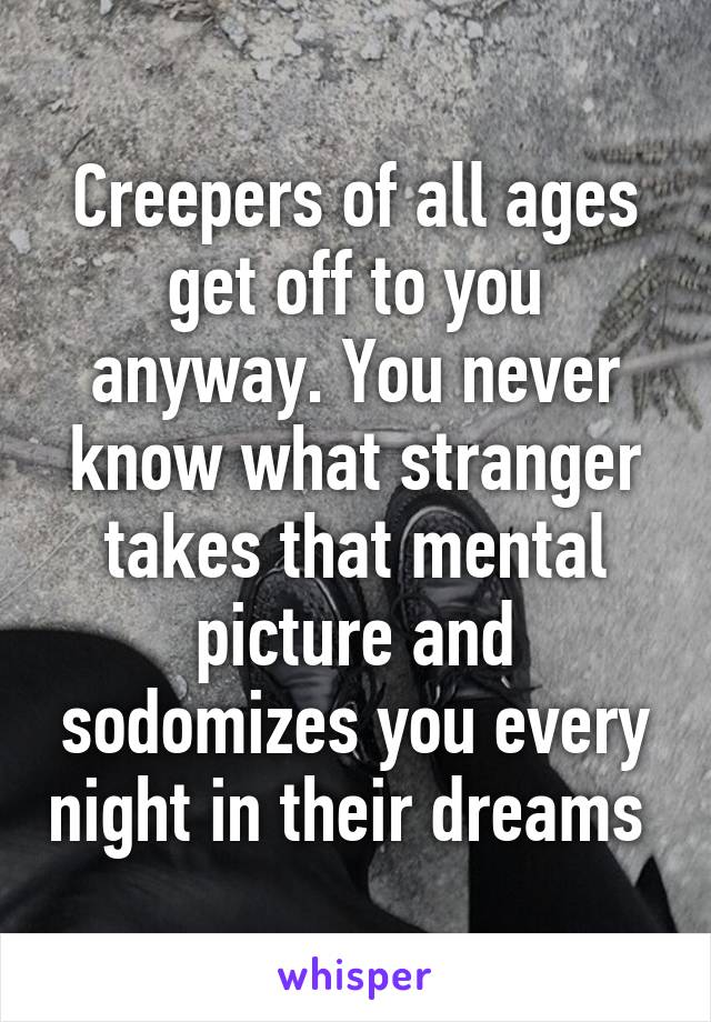 Creepers of all ages get off to you anyway. You never know what stranger takes that mental picture and sodomizes you every night in their dreams 