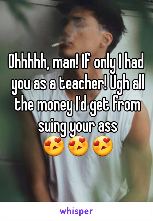 Ohhhhh, man! If only I had you as a teacher! Ugh all the money I'd get from suing your ass 😍😍😍