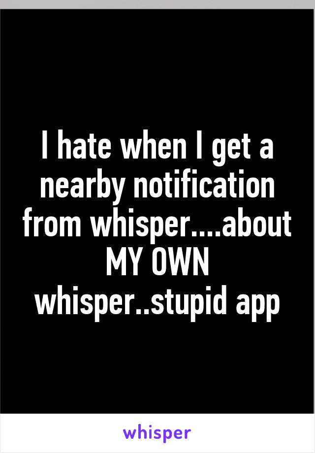 I hate when I get a nearby notification from whisper....about MY OWN whisper..stupid app