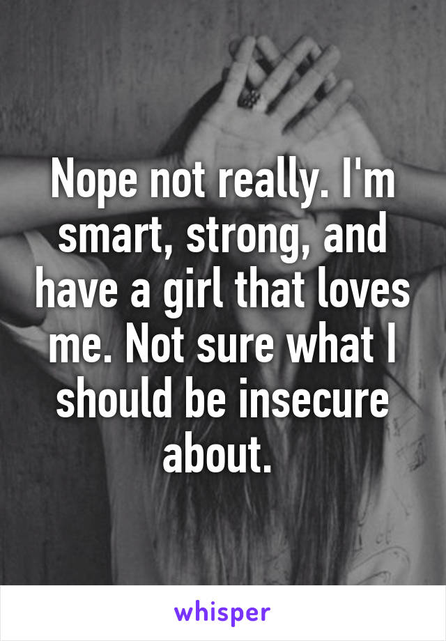 Nope not really. I'm smart, strong, and have a girl that loves me. Not sure what I should be insecure about. 