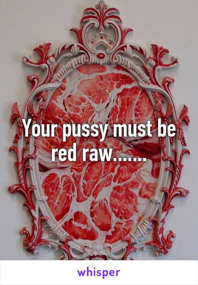 Your pussy must be red raw.......