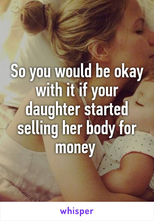 So you would be okay with it if your daughter started selling her body for money 