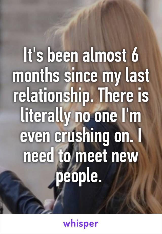 It's been almost 6 months since my last relationship. There is literally no one I'm even crushing on. I need to meet new people. 