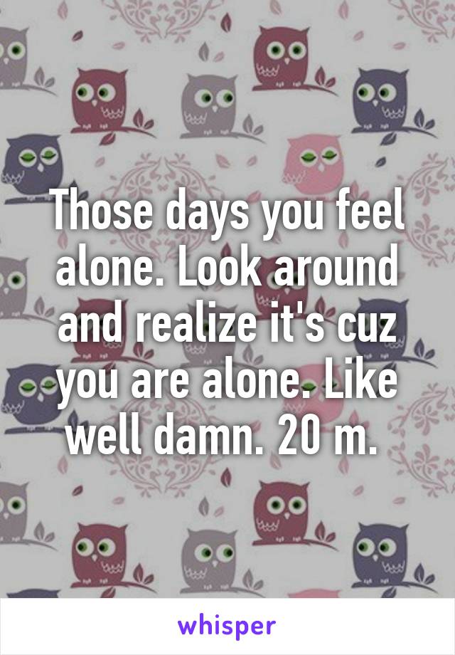 Those days you feel alone. Look around and realize it's cuz you are alone. Like well damn. 20 m. 