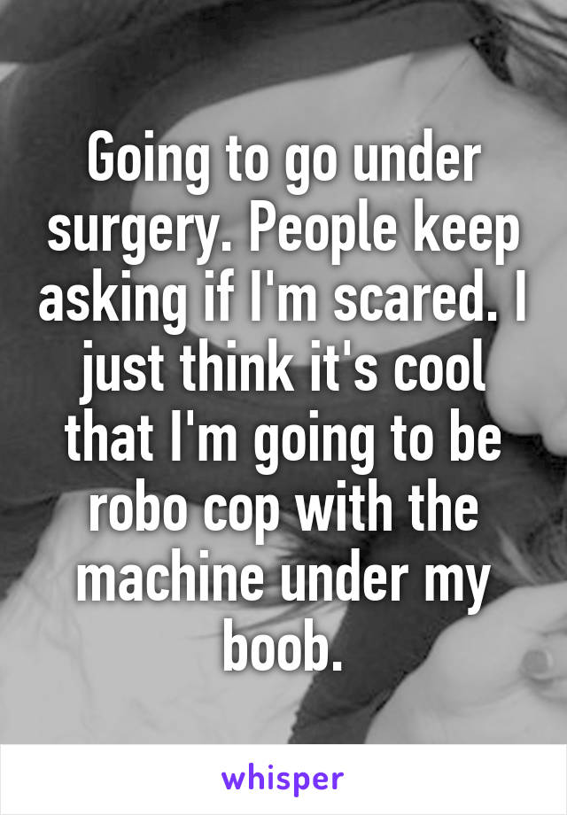 Going to go under surgery. People keep asking if I'm scared. I just think it's cool that I'm going to be robo cop with the machine under my boob.