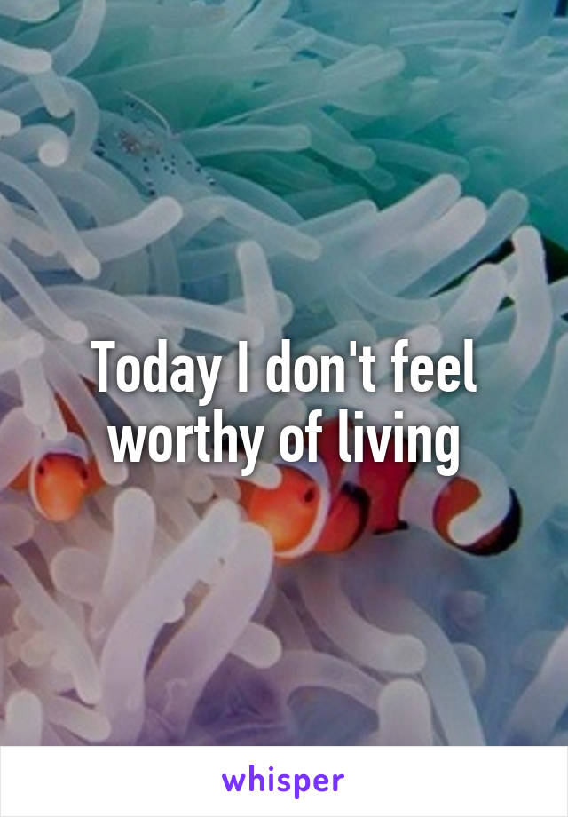 Today I don't feel worthy of living